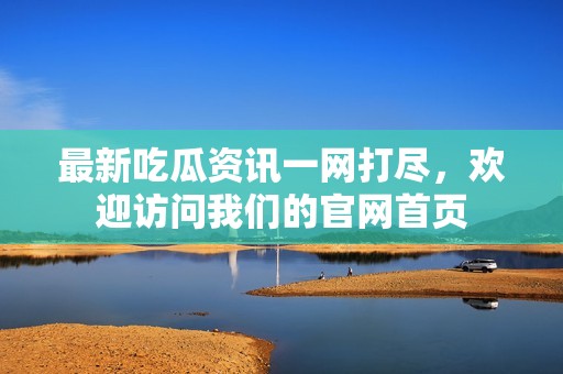 最新吃瓜资讯一网打尽，欢迎访问我们的官网首页