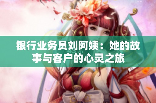 银行业务员刘阿姨：她的故事与客户的心灵之旅