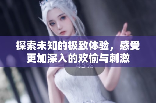 探索未知的极致体验，感受更加深入的欢愉与刺激