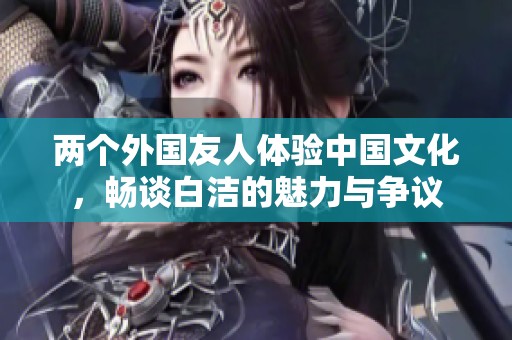 两个外国友人体验中国文化，畅谈白洁的魅力与争议