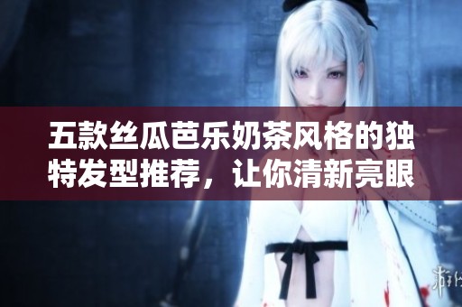 五款丝瓜芭乐奶茶风格的独特发型推荐，让你清新亮眼