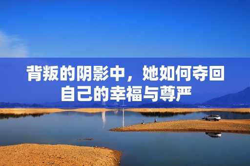 背叛的阴影中，她如何夺回自己的幸福与尊严
