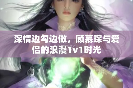 深情边勾边做，顾慕琛与爱侣的浪漫1v1时光