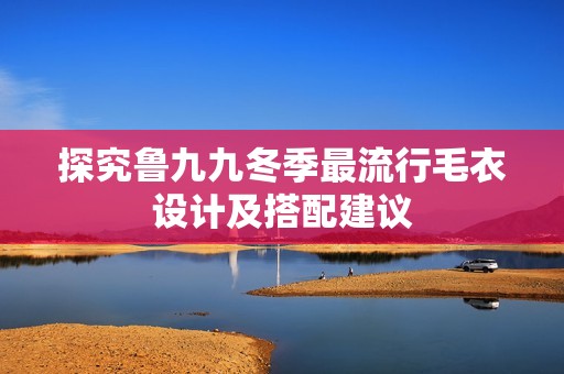 探究鲁九九冬季最流行毛衣设计及搭配建议