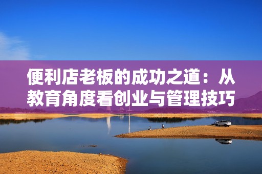 便利店老板的成功之道：从教育角度看创业与管理技巧