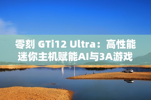 零刻 GTi12 Ultra：高性能迷你主机赋能AI与3A游戏新体验