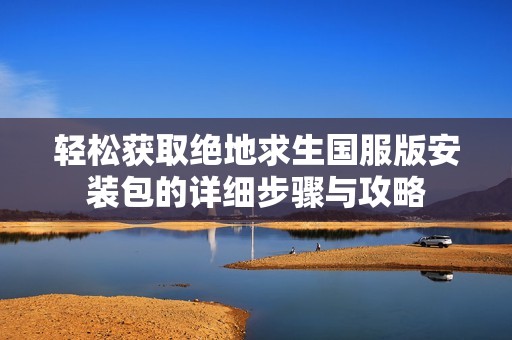 轻松获取绝地求生国服版安装包的详细步骤与攻略