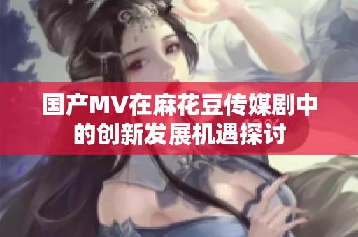 国产MV在麻花豆传媒剧中的创新发展机遇探讨