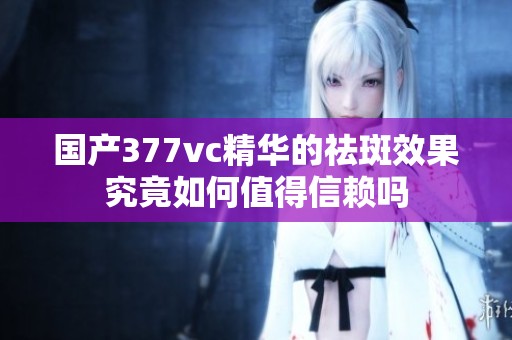 国产377vc精华的祛斑效果究竟如何值得信赖吗