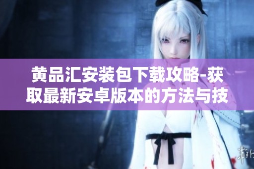 黄品汇安装包下载攻略-获取最新安卓版本的方法与技巧