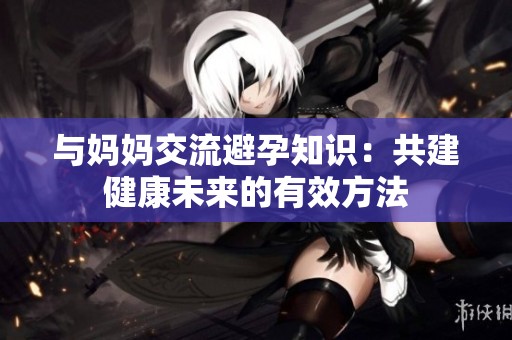 与妈妈交流避孕知识：共建健康未来的有效方法