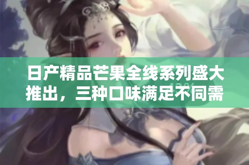 日产精品芒果全线系列盛大推出，三种口味满足不同需求