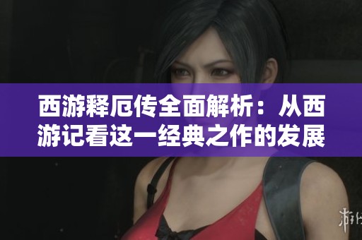 西游释厄传全面解析：从西游记看这一经典之作的发展历程