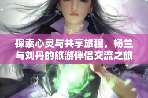 探索心灵与共享旅程，杨兰与刘丹的旅游伴侣交流之旅