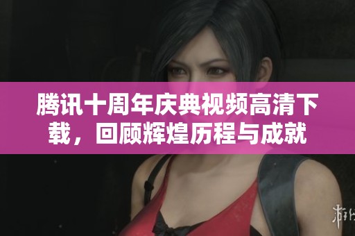 腾讯十周年庆典视频高清下载，回顾辉煌历程与成就
