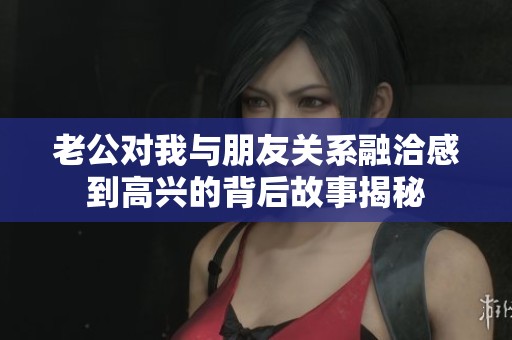 老公对我与朋友关系融洽感到高兴的背后故事揭秘