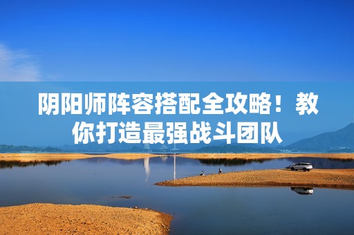 阴阳师阵容搭配全攻略！教你打造最强战斗团队