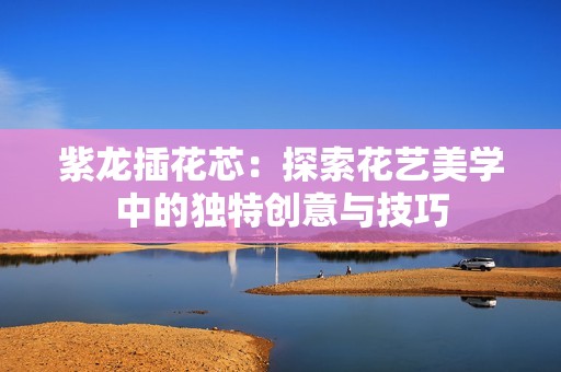 紫龙插花芯：探索花艺美学中的独特创意与技巧