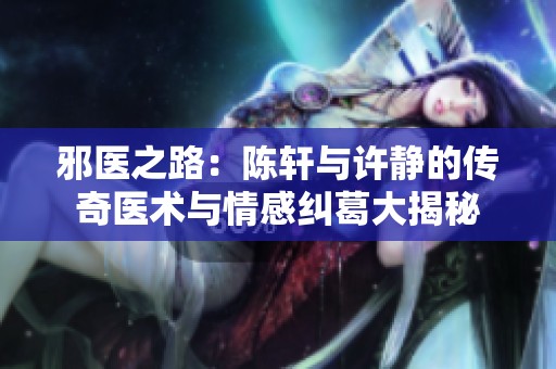 邪医之路：陈轩与许静的传奇医术与情感纠葛大揭秘