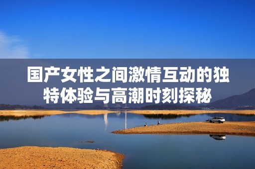 国产女性之间激情互动的独特体验与高潮时刻探秘