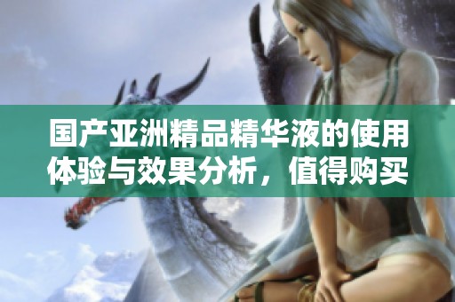 国产亚洲精品精华液的使用体验与效果分析，值得购买吗