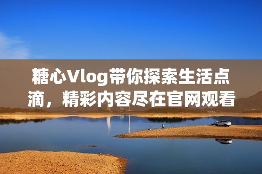糖心Vlog带你探索生活点滴，精彩内容尽在官网观看