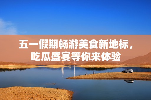 五一假期畅游美食新地标，吃瓜盛宴等你来体验