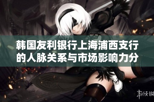 韩国友利银行上海浦西支行的人脉关系与市场影响力分析