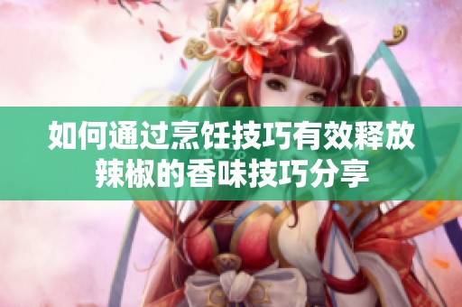 如何通过烹饪技巧有效释放辣椒的香味技巧分享