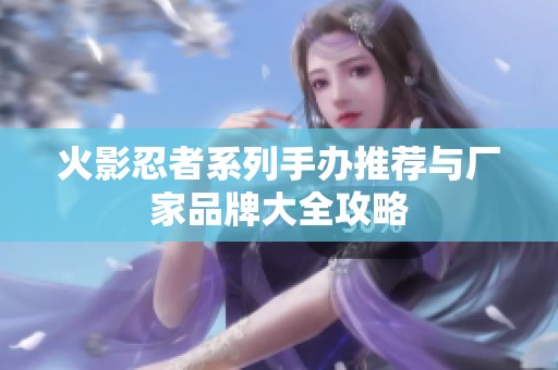 火影忍者系列手办推荐与厂家品牌大全攻略