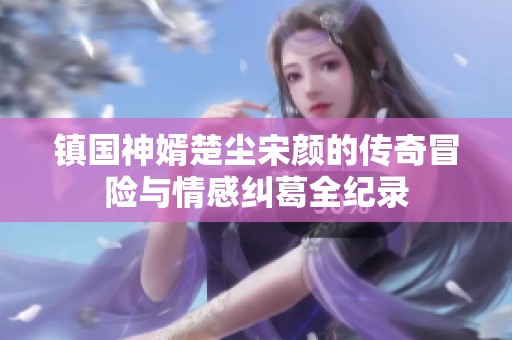 镇国神婿楚尘宋颜的传奇冒险与情感纠葛全纪录