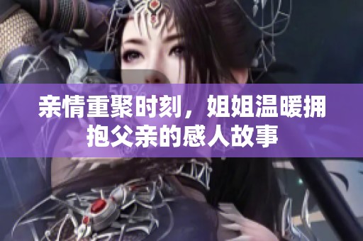 亲情重聚时刻，姐姐温暖拥抱父亲的感人故事