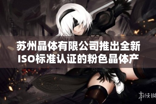 苏州晶体有限公司推出全新ISO标准认证的粉色晶体产品