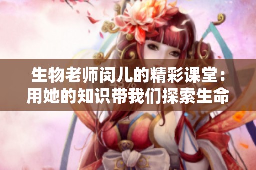 生物老师闵儿的精彩课堂：用她的知识带我们探索生命的奥秘