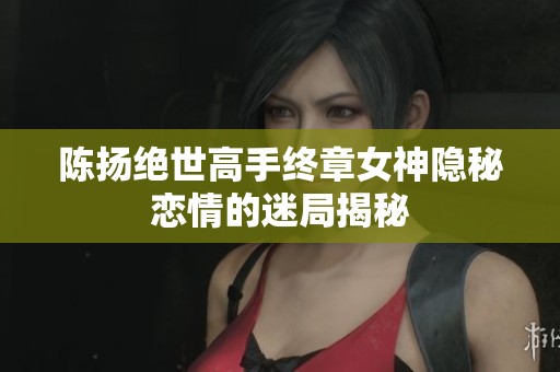 陈扬绝世高手终章女神隐秘恋情的迷局揭秘