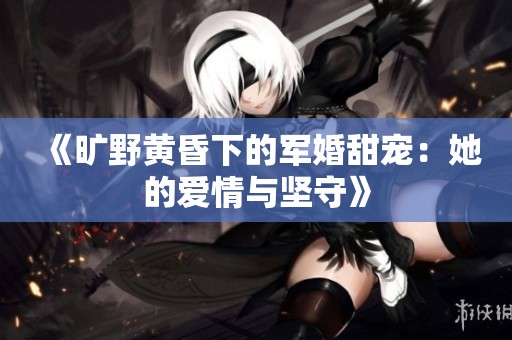 《旷野黄昏下的军婚甜宠：她的爱情与坚守》