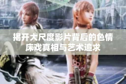 揭开大尺度影片背后的色情床戏真相与艺术追求