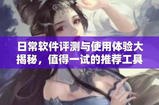 日常软件评测与使用体验大揭秘，值得一试的推荐工具