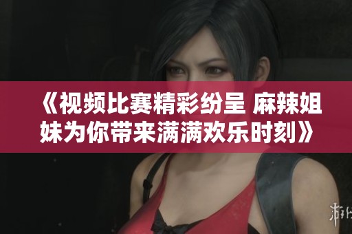 《视频比赛精彩纷呈 麻辣姐妹为你带来满满欢乐时刻》