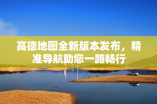 高德地图全新版本发布，精准导航助您一路畅行