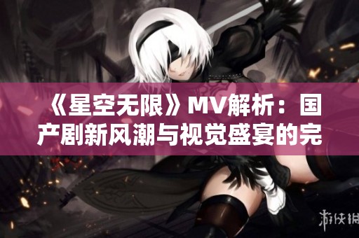 《星空无限》MV解析：国产剧新风潮与视觉盛宴的完美结合