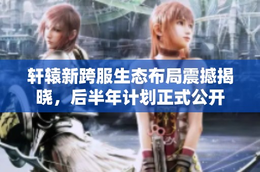 轩辕新跨服生态布局震撼揭晓，后半年计划正式公开