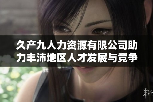久产九人力资源有限公司助力丰沛地区人才发展与竞争力提升