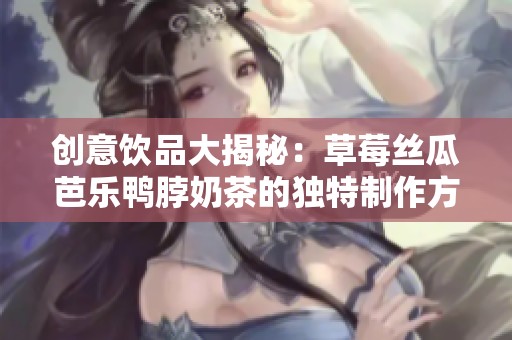 创意饮品大揭秘：草莓丝瓜芭乐鸭脖奶茶的独特制作方式