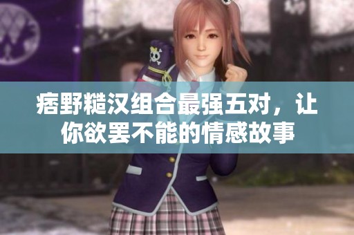 痞野糙汉组合最强五对，让你欲罢不能的情感故事