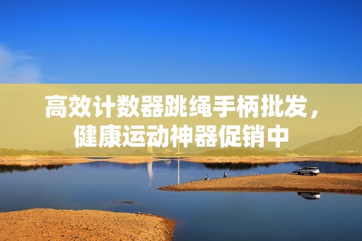 高效计数器跳绳手柄批发，健康运动神器促销中