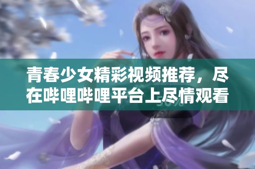 青春少女精彩视频推荐，尽在哔哩哔哩平台上尽情观看