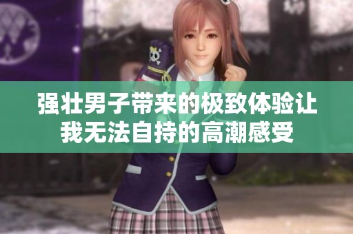 强壮男子带来的极致体验让我无法自持的高潮感受