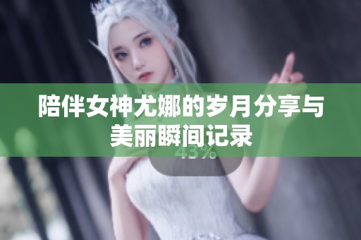陪伴女神尤娜的岁月分享与美丽瞬间记录