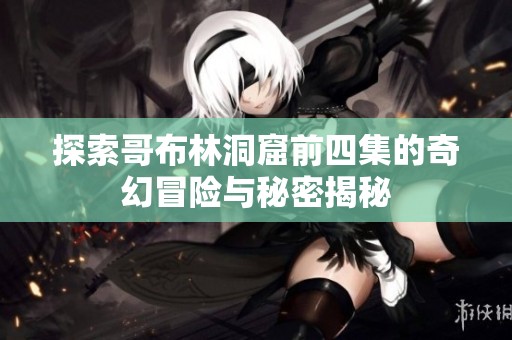 探索哥布林洞窟前四集的奇幻冒险与秘密揭秘